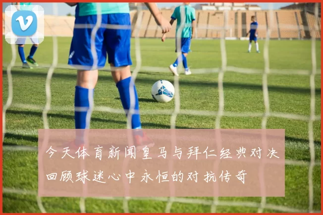 今天体育新闻皇马与拜仁经典对决回顾球迷心中永恒的对抗传奇
