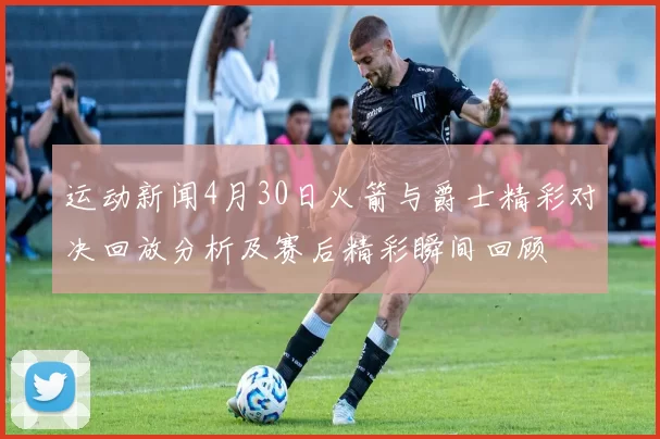 运动新闻4月30日火箭与爵士精彩对决回放分析及赛后精彩瞬间回顾