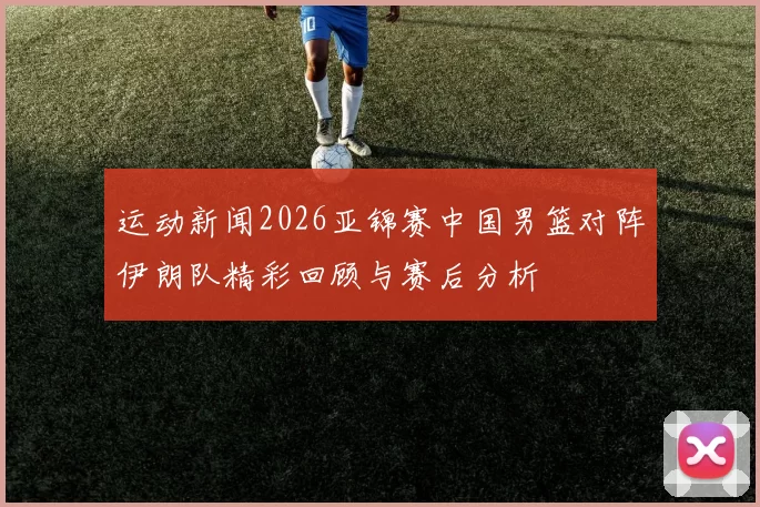 运动新闻2026亚锦赛中国男篮对阵伊朗队精彩回顾与赛后分析