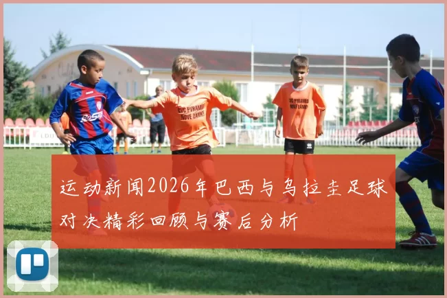 运动新闻2026年巴西与乌拉圭足球对决精彩回顾与赛后分析